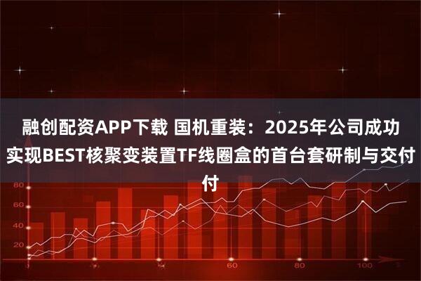 融创配资APP下载 国机重装：2025年公司成功实现BEST核聚变装置TF线圈盒的首台套研制与交付